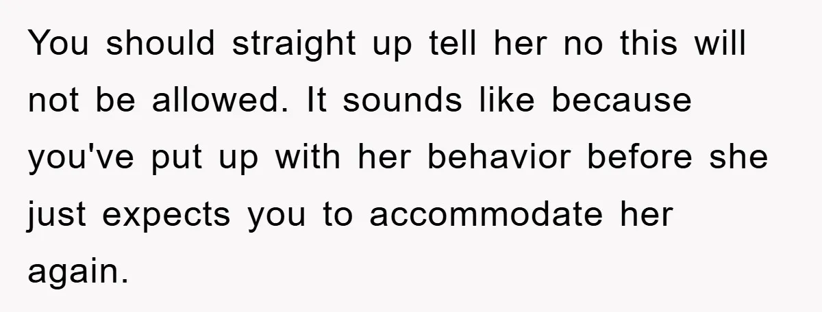 You should straight up tell her no this will not be allowed. It sounds like because you've put up with her behavior before she just expects you to accommodate her...