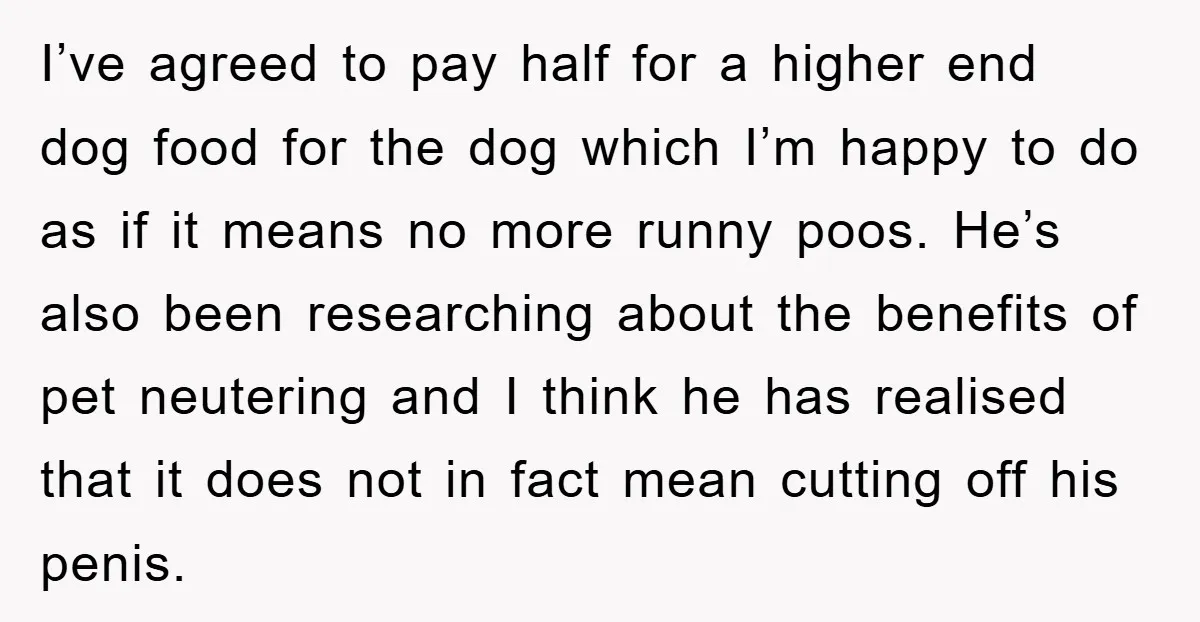 I’ve agreed to pay half for a higher end dog food for the dog which I’m happy to do as if it means no more runny poos. He’s also been...