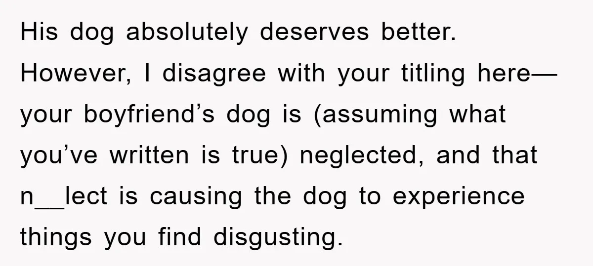 His dog absolutely deserves better. However, I disagree with your titling here—your boyfriend’s dog is (assuming what you’ve written is true) neglected, and that n__lect is causing the dog to...