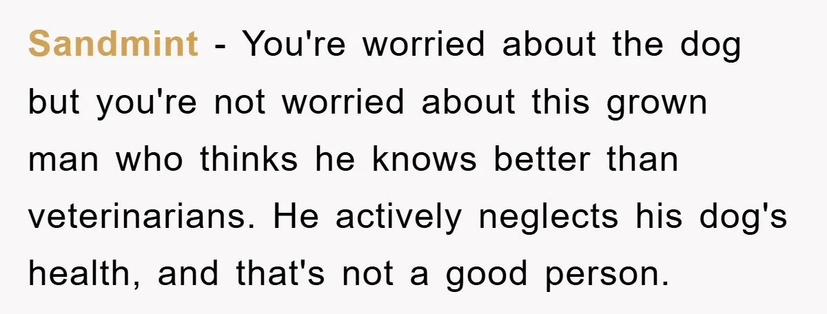 Sandmint − You're worried about the dog but you're not worried about this grown man who thinks he knows better than veterinarians. He actively neglects his dog's health, and that's...