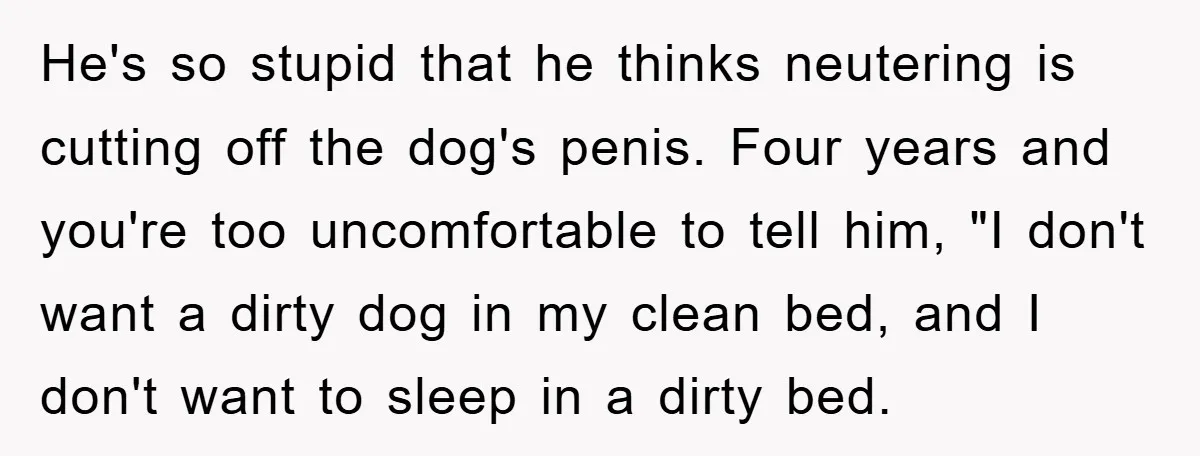 He's so stupid that he thinks neutering is cutting off the dog's penis. Four years and you're too uncomfortable to tell him, "I don't want a dirty dog in my...