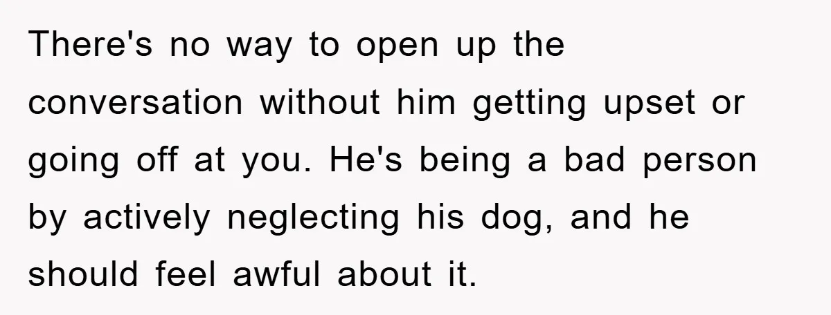 There's no way to open up the conversation without him getting upset or going off at you. He's being a bad person by actively neglecting his dog, and he should...