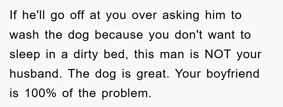 If he'll go off at you over asking him to wash the dog because you don't want to sleep in a dirty bed, this man is NOT your husband. The...