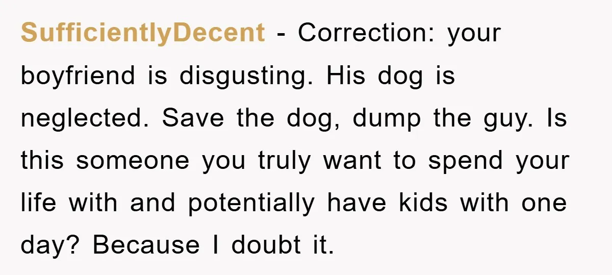 SufficientlyDecent − Correction: your boyfriend is disgusting. His dog is neglected. Save the dog, dump the guy. Is this someone you truly want to spend your life with and potentially...