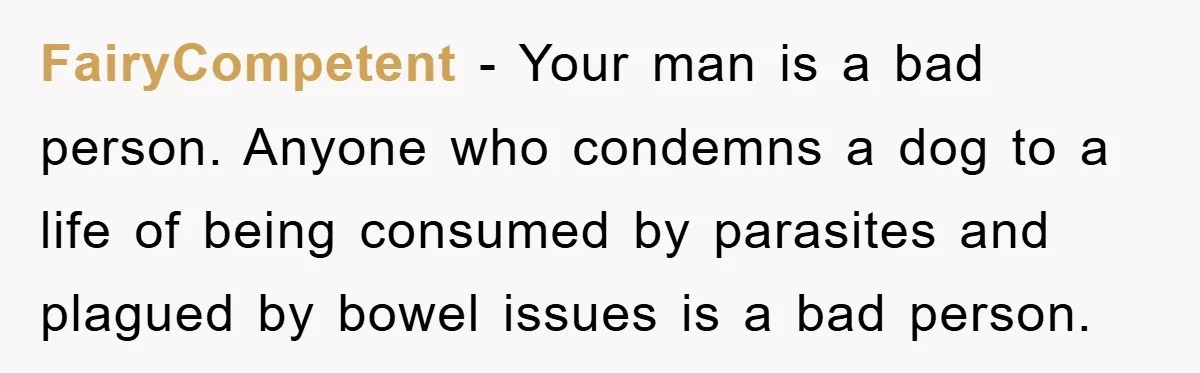 FairyCompetent − Your man is a bad person. Anyone who condemns a dog to a life of being consumed by parasites and plagued by bowel issues is a bad person.