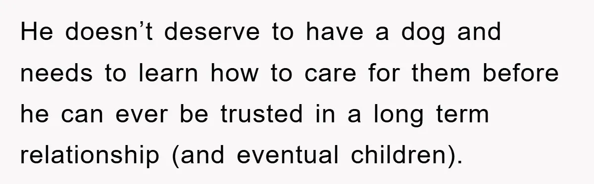 He doesn’t deserve to have a dog and needs to learn how to care for them before he can ever be trusted in a long term relationship (and eventual children).