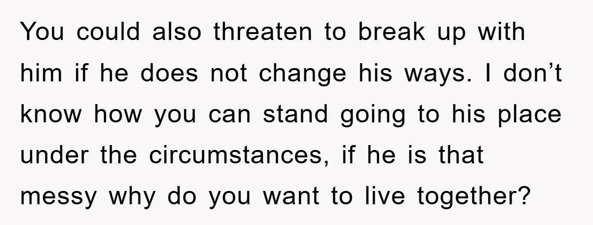 You could also threaten to break up with him if he does not change his ways. I don’t know how you can stand going to his place under the circumstances,...