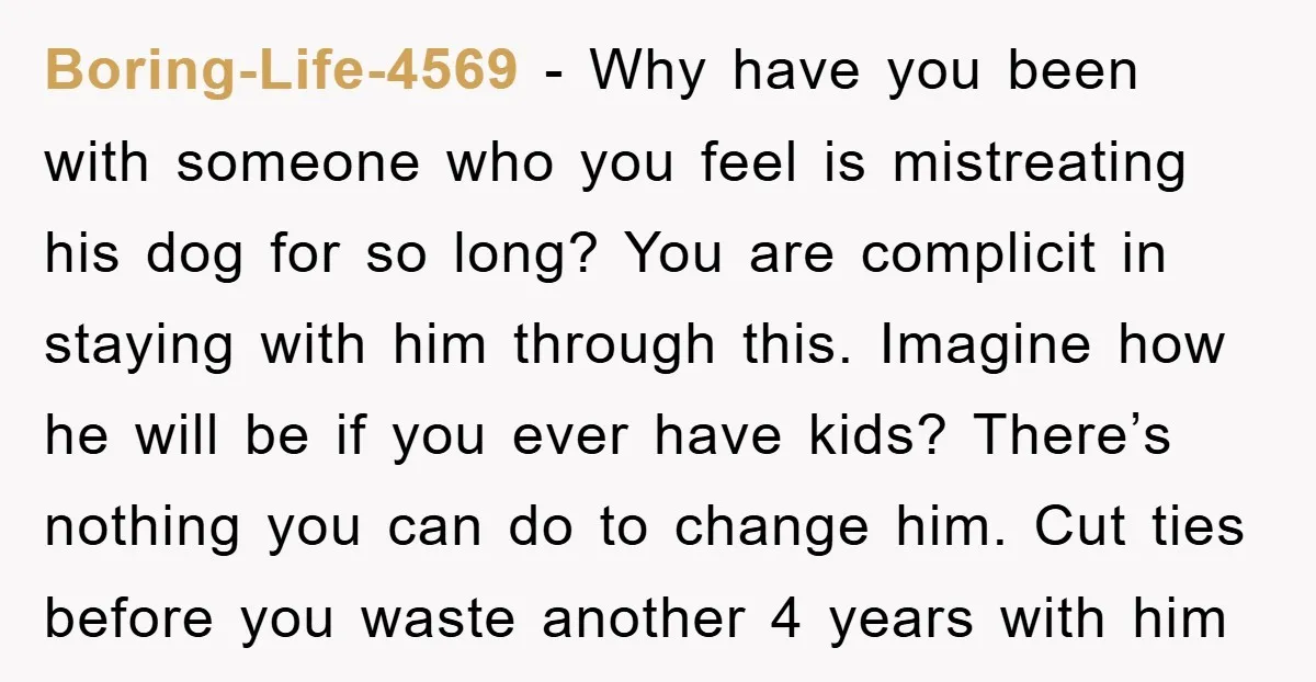 Boring-Life-4569 − Why have you been with someone who you feel is mistreating his dog for so long? You are complicit in staying with him through this. Imagine how he...