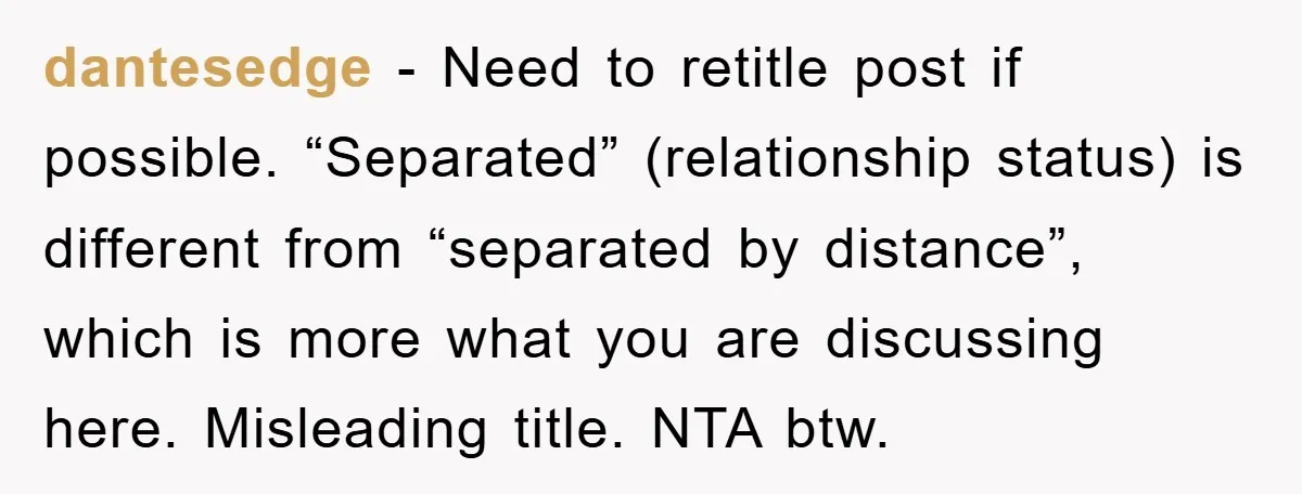 dantesedge − Need to retitle post if possible. “Separated” (relationship status) is different from “separated by distance”, which is more what you are discussing here. Misleading title. NTA btw.