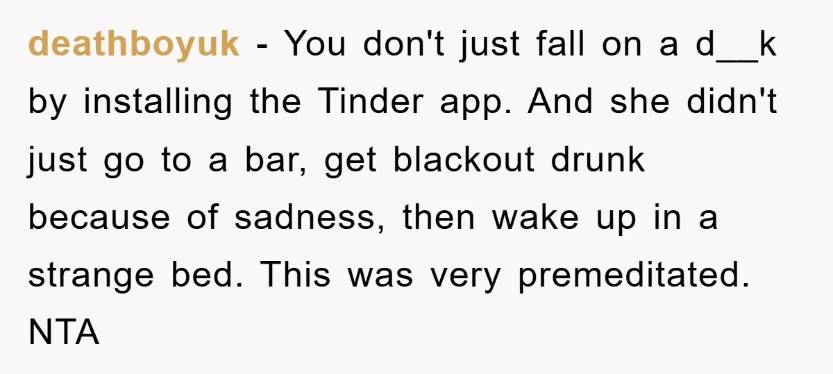 deathboyuk − You don't just fall on a d__k by installing the Tinder app. And she didn't just go to a bar, get blackout drunk because of sadness, then wake...