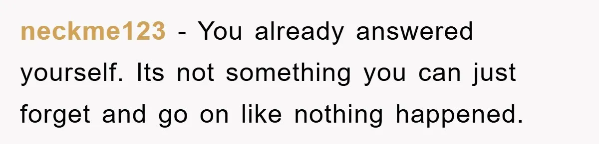neckme123 − You already answered yourself. Its not something you can just forget and go on like nothing happened.