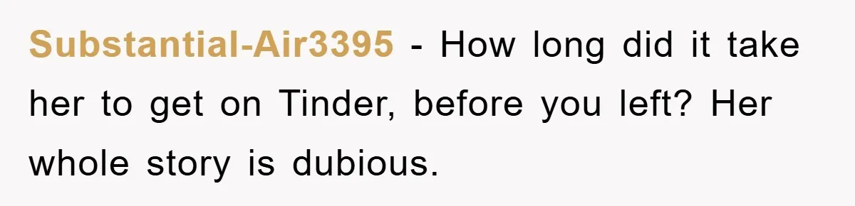 Substantial-Air3395 − How long did it take her to get on Tinder, before you left? Her whole story is dubious.