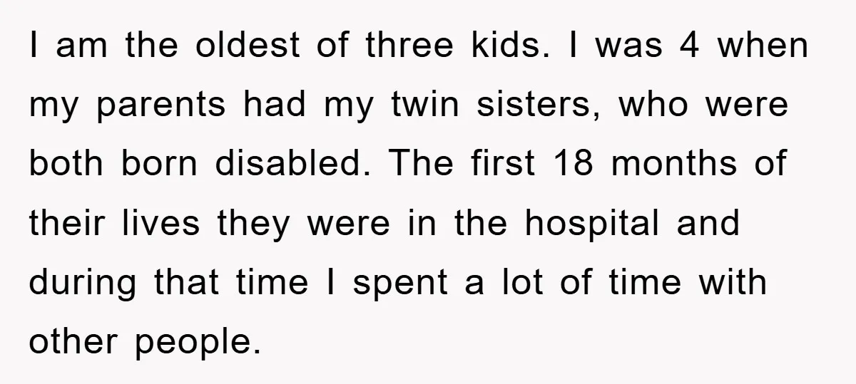 I am the oldest of three kids. I was 4 when my parents had my twin sisters, who were both born disabled. The first 18 months of their lives they...
