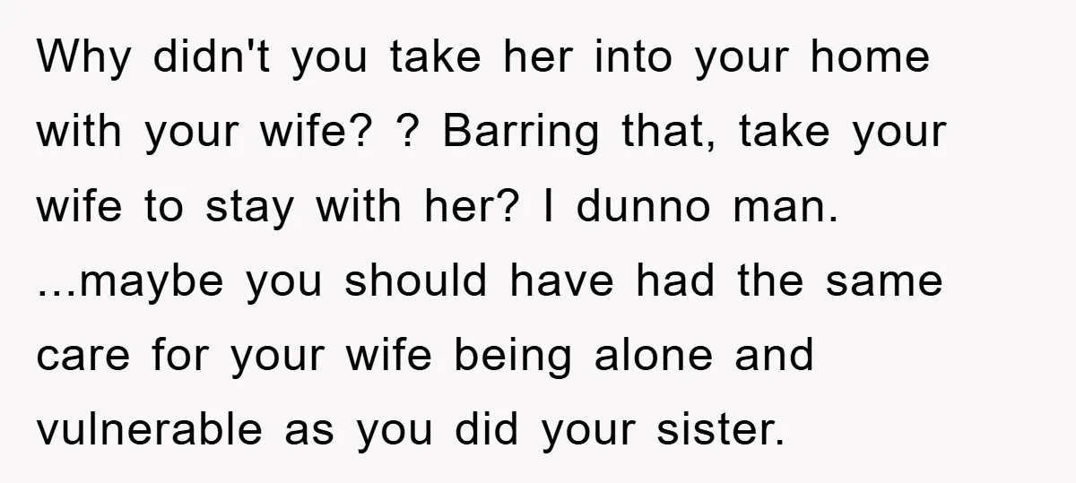 Why didn't you take her into your home with your wife? ? Barring that, take your wife to stay with her? I dunno man. ...maybe you should have had the...
