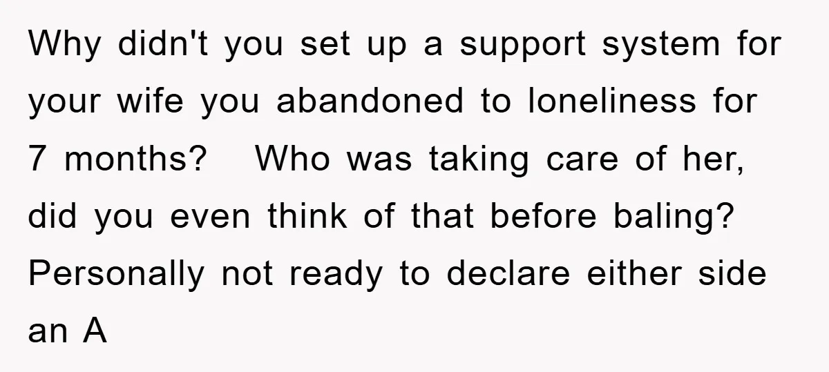 Why didn't you set up a support system for your wife you abandoned to loneliness for 7 months? Who was taking care of her, did you even think of that...