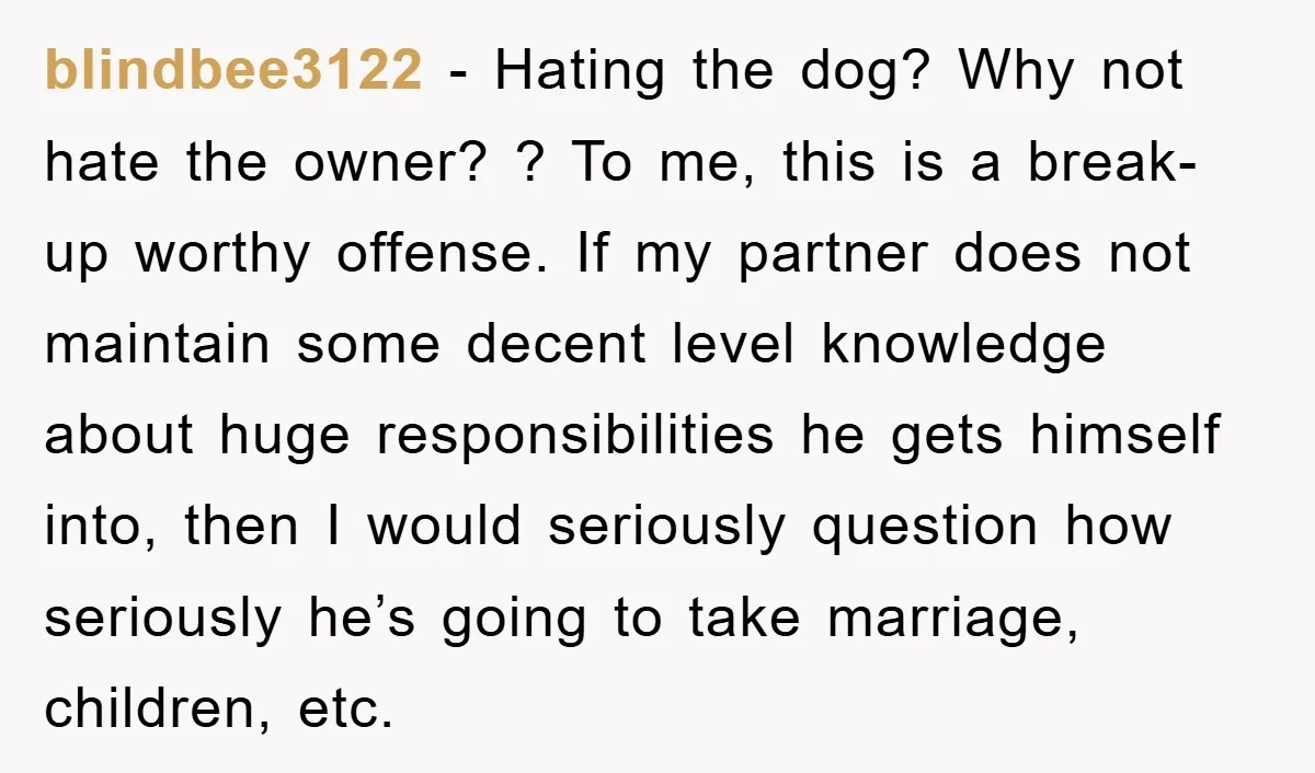 blindbee3122 − Hating the dog? Why not hate the owner? ? To me, this is a break-up worthy offense. If my partner does not maintain some decent level knowledge about...