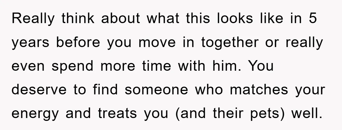 Really think about what this looks like in 5 years before you move in together or really even spend more time with him. You deserve to find someone who matches...