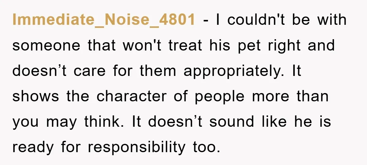 Immediate_Noise_4801 − I couldn't be with someone that won't treat his pet right and doesn’t care for them appropriately. It shows the character of people more than you may think....