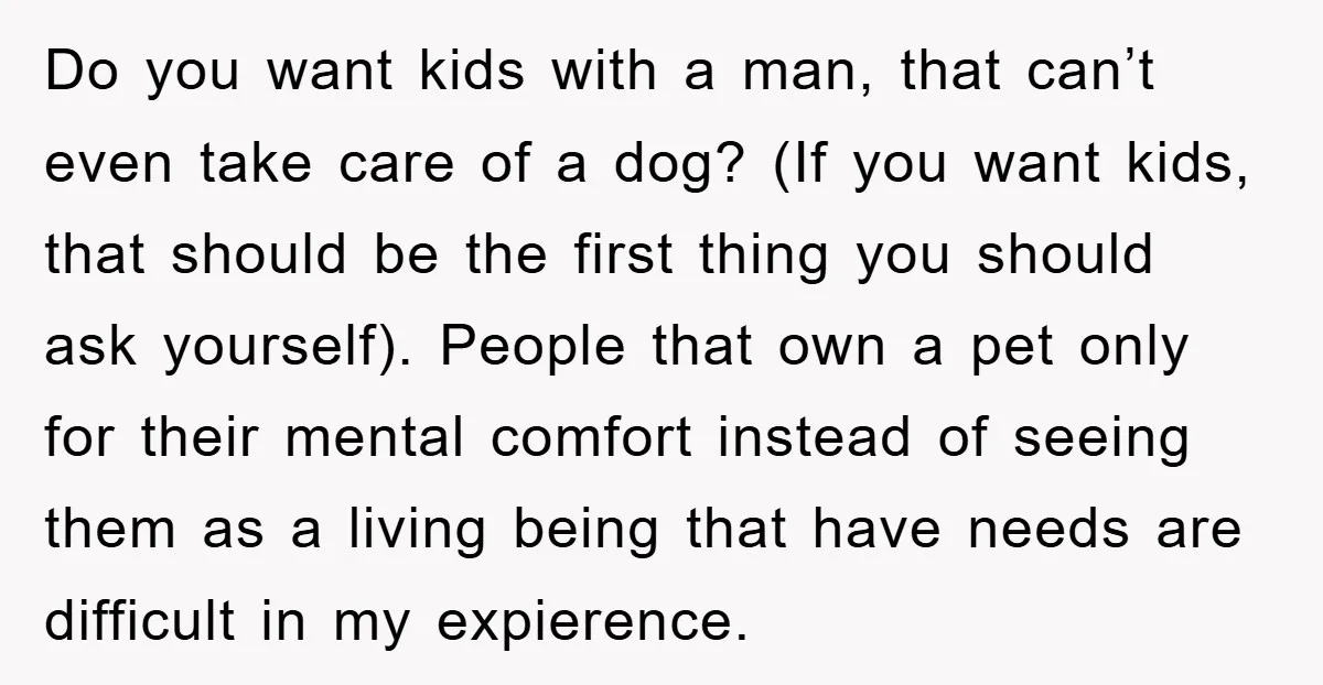 Do you want kids with a man, that can’t even take care of a dog? (If you want kids, that should be the first thing you should ask yourself). People...