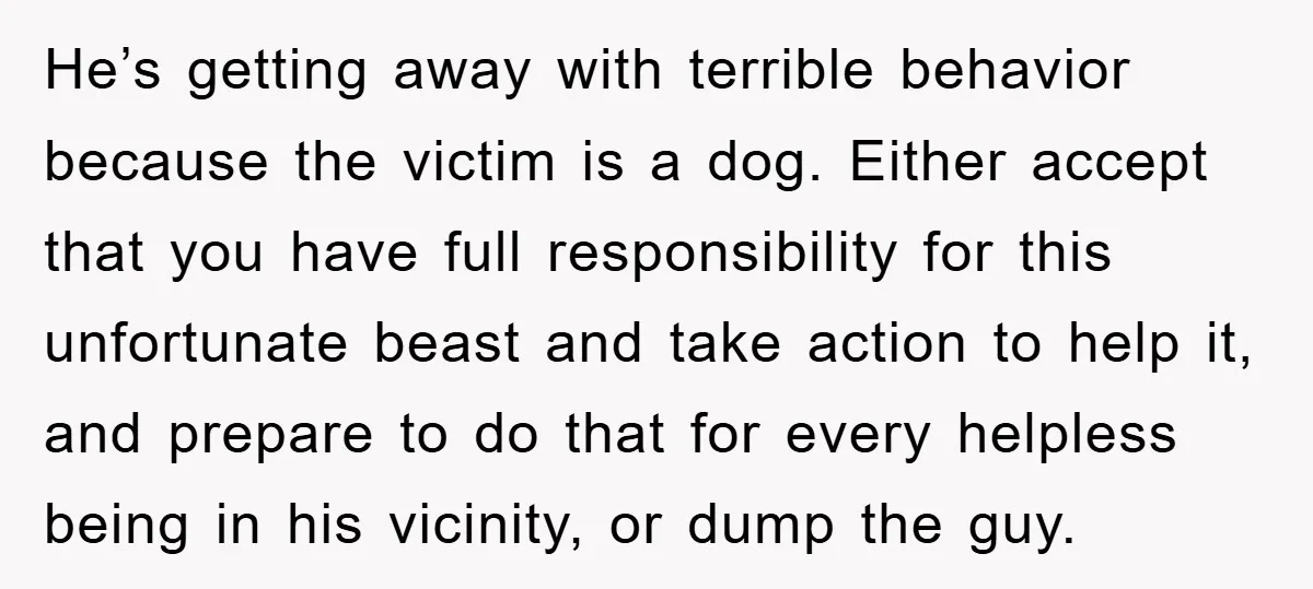 He’s getting away with terrible behavior because the victim is a dog. Either accept that you have full responsibility for this unfortunate beast and take action to help it, and...