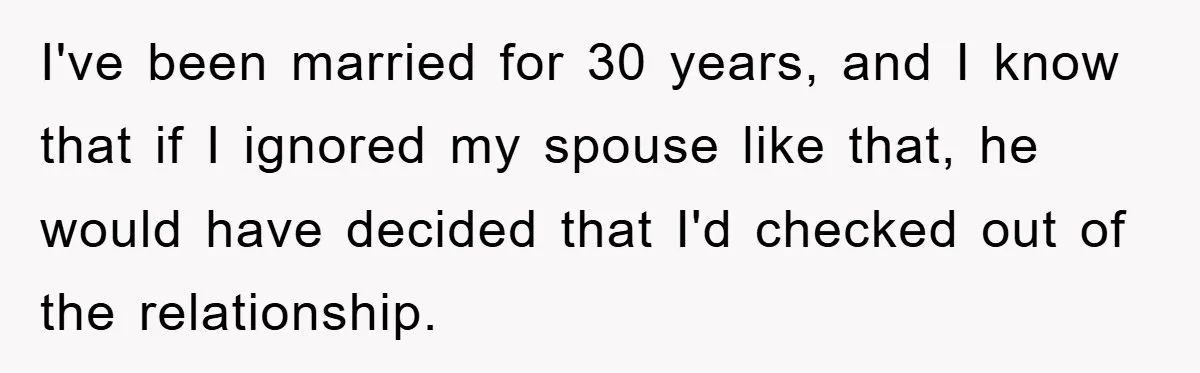 I've been married for 30 years, and I know that if I ignored my spouse like that, he would have decided that I'd checked out of the relationship.