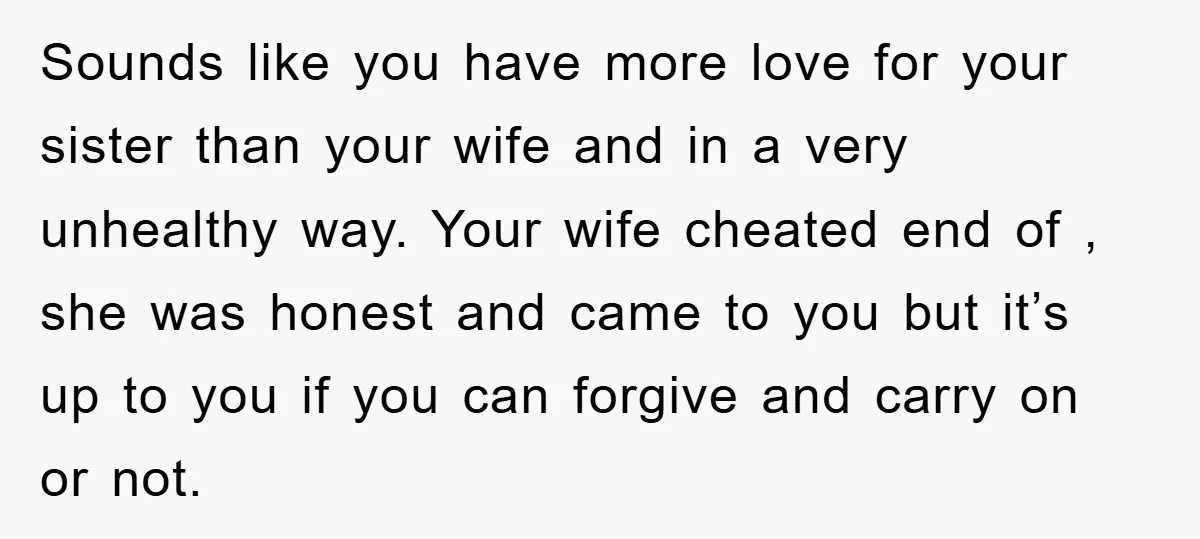 Sounds like you have more love for your sister than your wife and in a very unhealthy way. Your wife cheated end of , she was honest and came to...