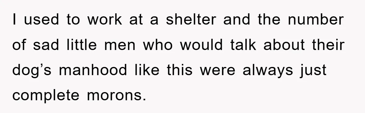 I used to work at a shelter and the number of sad little men who would talk about their dog’s manhood like this were always just complete morons.