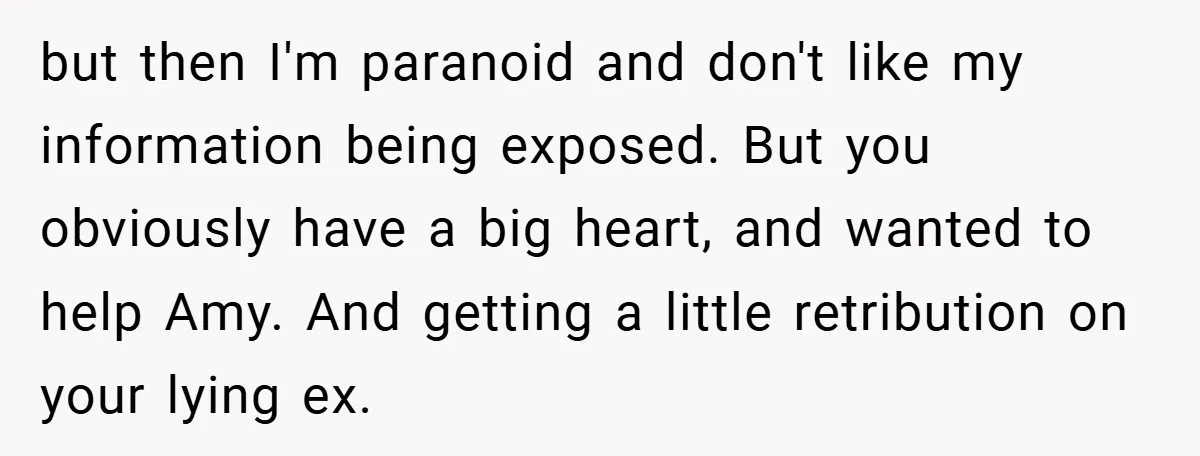 but then I'm paranoid and don't like my information being exposed. But you obviously have a big heart, and wanted to help Amy. And getting a little retribution on your...