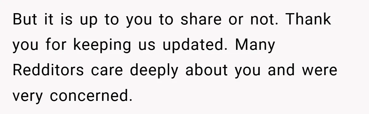 But it is up to you to share or not. Thank you for keeping us updated. Many Redditors care deeply about you and were very concerned.