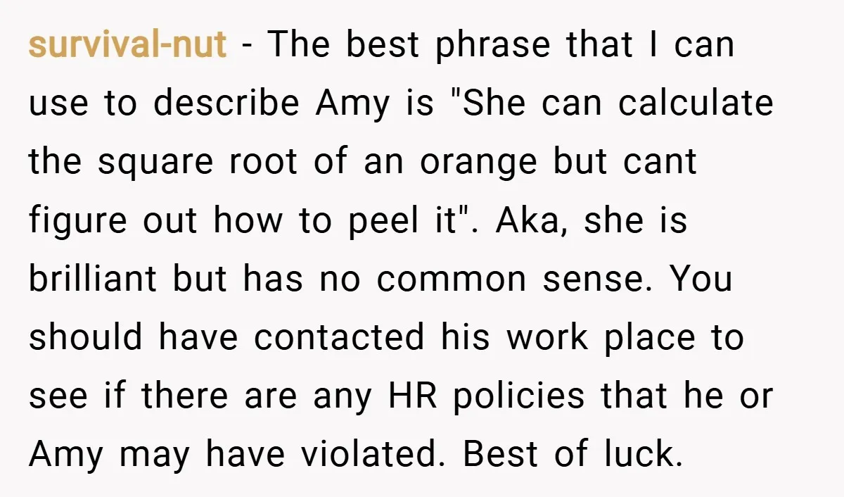 survival-nut − The best phrase that I can use to describe Amy is "She can calculate the square root of an orange but cant figure out how to peel it"....