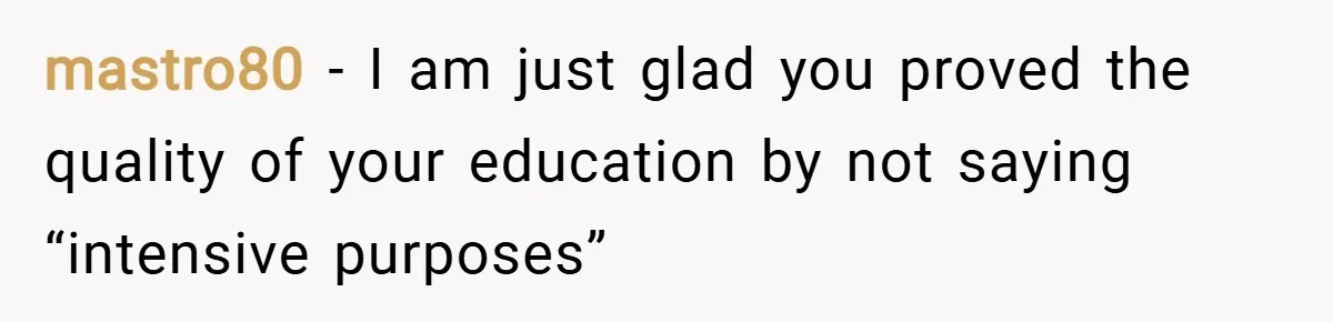 mastro80 − I am just glad you proved the quality of your education by not saying “intensive purposes”