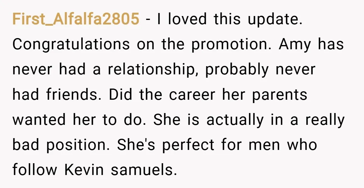 First_Alfalfa2805 − I loved this update. Congratulations on the promotion. Amy has never had a relationship, probably never had friends. Did the career her parents wanted her to do. She...