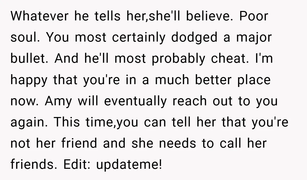 Whatever he tells her,she'll believe. Poor soul. You most certainly dodged a major bullet. And he'll most probably cheat. I'm happy that you're in a much better place now. Amy...