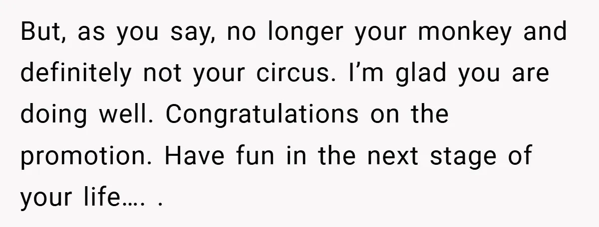 But, as you say, no longer your monkey and definitely not your circus. I’m glad you are doing well. Congratulations on the promotion. Have fun in the next stage of...