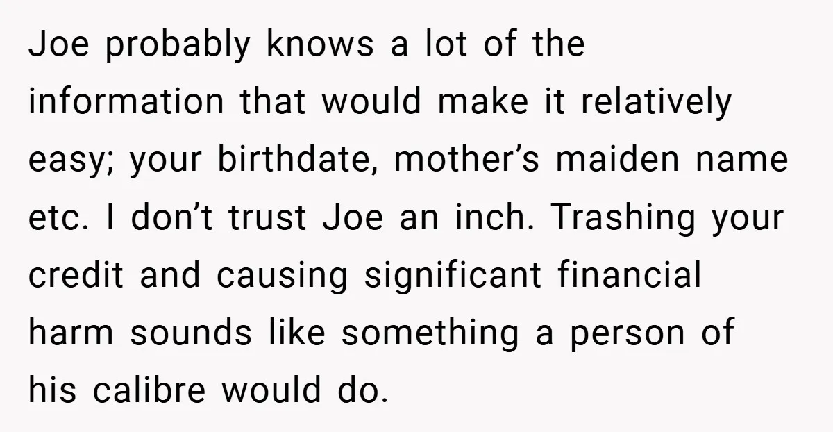 Joe probably knows a lot of the information that would make it relatively easy; your birthdate, mother’s maiden name etc. I don’t trust Joe an inch. Trashing your credit and...