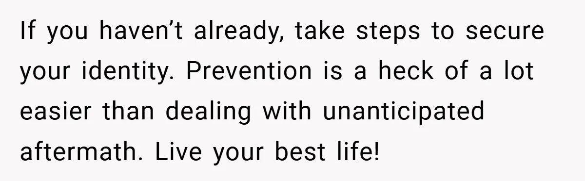 If you haven’t already, take steps to secure your identity. Prevention is a heck of a lot easier than dealing with unanticipated aftermath. Live your best life!
