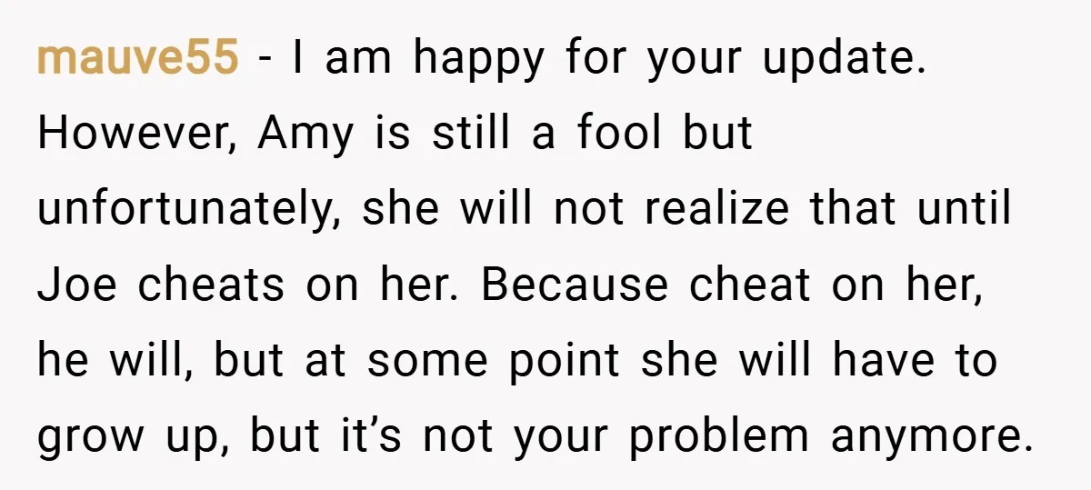 mauve55 − I am happy for your update. However, Amy is still a fool but unfortunately, she will not realize that until Joe cheats on her. Because cheat on her,...