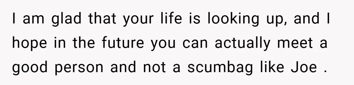 I am glad that your life is looking up, and I hope in the future you can actually meet a good person and not a scumbag like Joe .