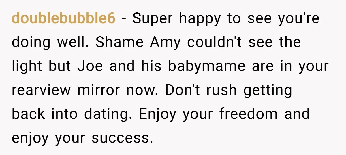 doublebubble6 − Super happy to see you're doing well. Shame Amy couldn't see the light but Joe and his babymame are in your rearview mirror now. Don't rush getting back...