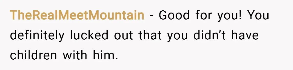 TheRealMeetMountain − Good for you! You definitely lucked out that you didn’t have children with him.