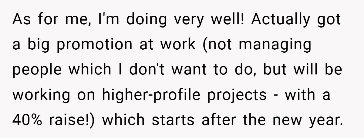 As for me, I'm doing very well! Actually got a big promotion at work (not managing people which I don't want to do, but will be working on higher-profile projects...