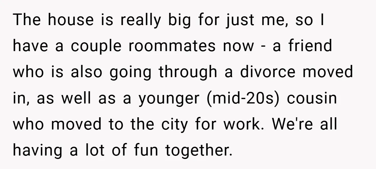 The house is really big for just me, so I have a couple roommates now - a friend who is also going through a divorce moved in, as well as...