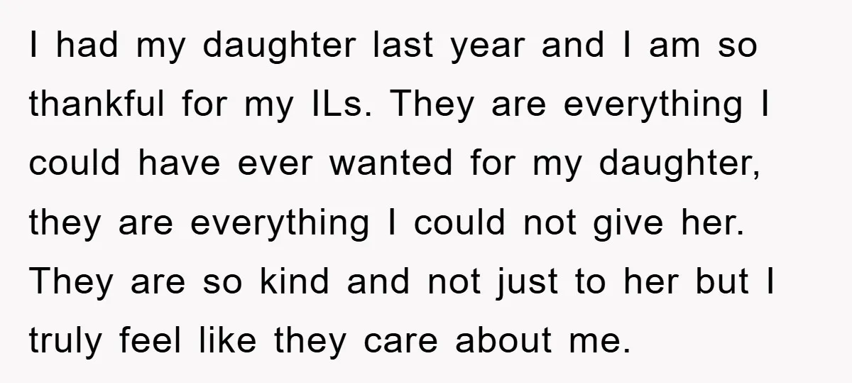 I had my daughter last year and I am so thankful for my ILs. They are everything I could have ever wanted for my daughter, they are everything I could...