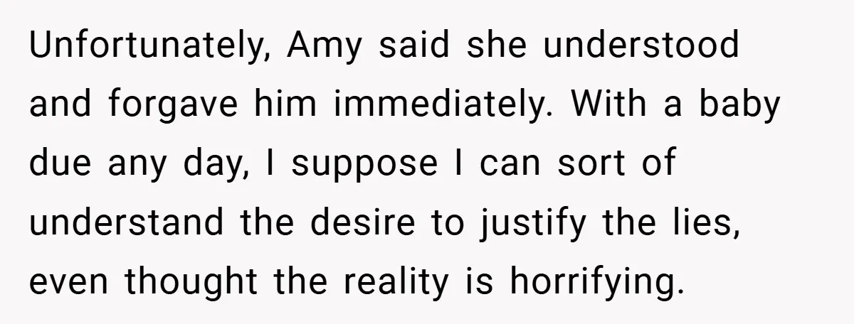 Unfortunately, Amy said she understood and forgave him immediately. With a baby due any day, I suppose I can sort of understand the desire to justify the lies, even thought...