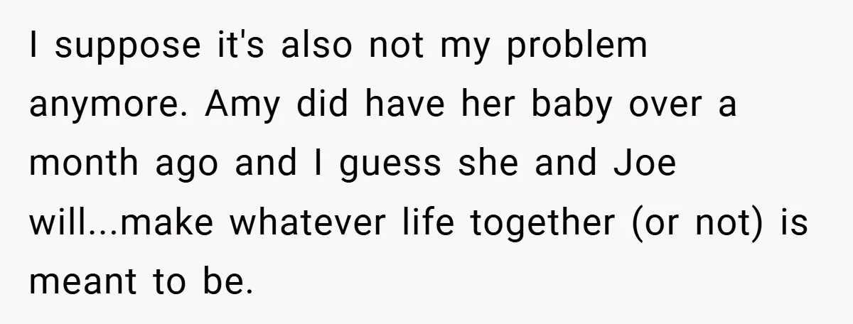 I suppose it's also not my problem anymore. Amy did have her baby over a month ago and I guess she and Joe will...make whatever life together (or not) is...