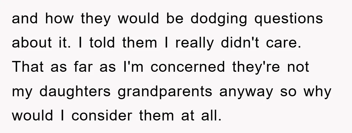 and how they would be dodging questions about it. I told them I really didn't care. That as far as I'm concerned they're not my daughters grandparents anyway so why...
