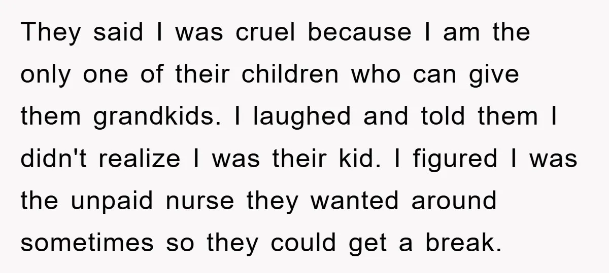 They said I was cruel because I am the only one of their children who can give them grandkids. I laughed and told them I didn't realize I was their...