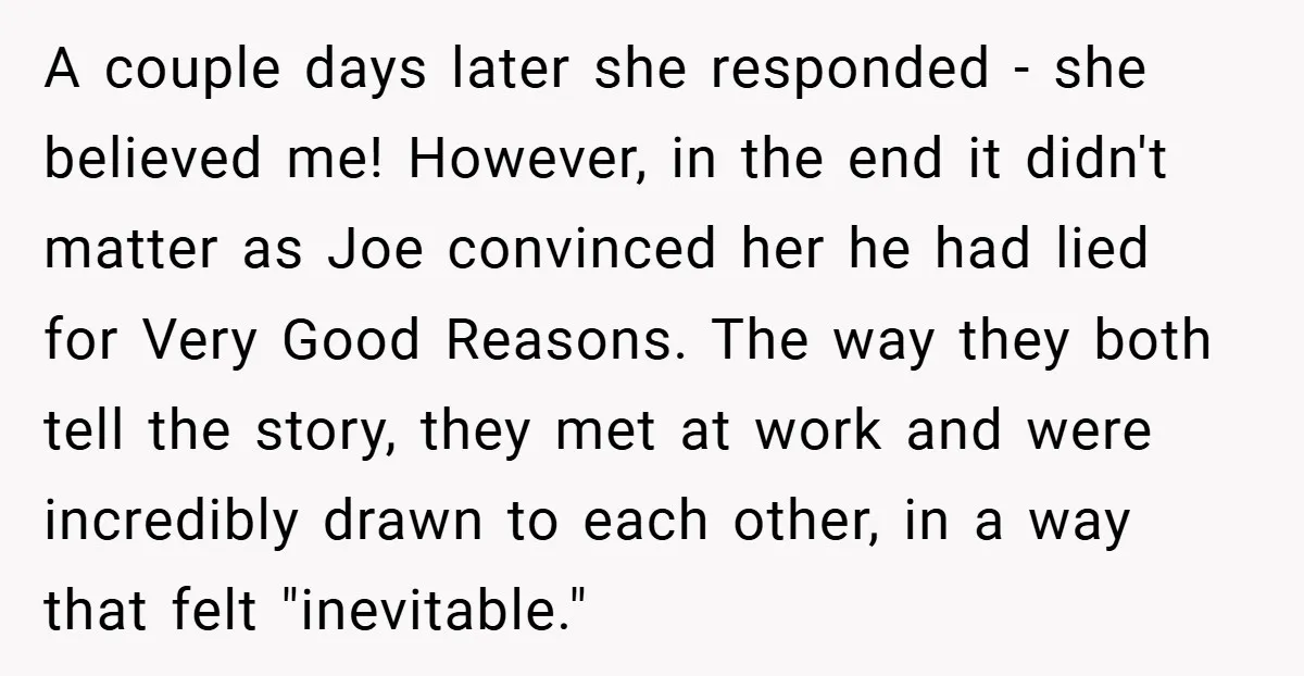 A couple days later she responded - she believed me! However, in the end it didn't matter as Joe convinced her he had lied for Very Good Reasons. The way...