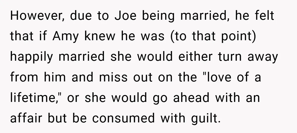 However, due to Joe being married, he felt that if Amy knew he was (to that point) happily married she would either turn away from him and miss out on...