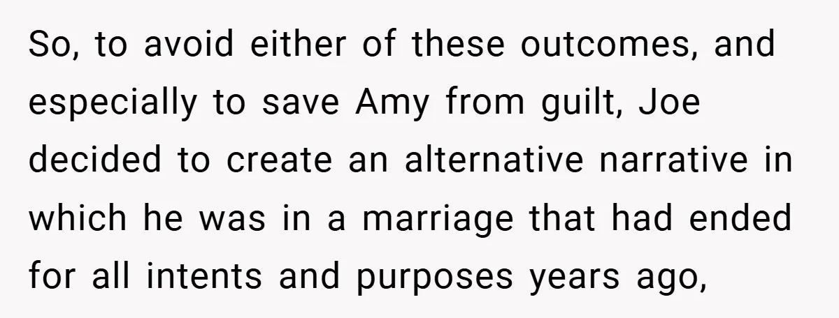 So, to avoid either of these outcomes, and especially to save Amy from guilt, Joe decided to create an alternative narrative in which he was in a marriage that had...